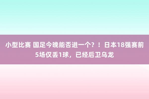 小型比赛 国足今晚能否进一个？！日本18强赛前5场仅丢1球，已经后卫乌龙