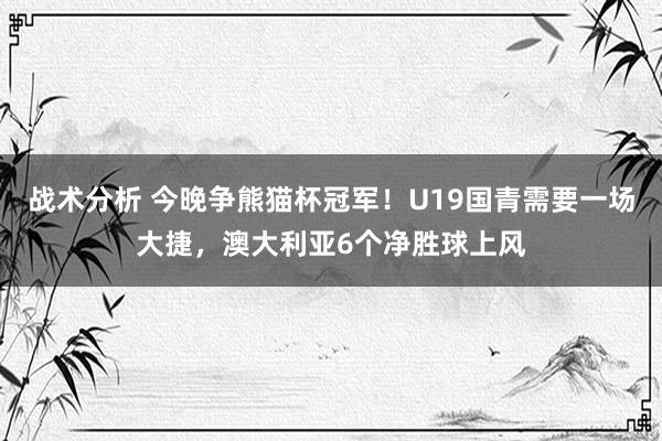 战术分析 今晚争熊猫杯冠军！U19国青需要一场大捷，澳大利亚6个净胜球上风