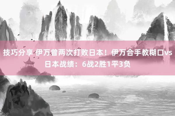 技巧分享 伊万曾两次打败日本！伊万合手教糊口vs日本战绩：6战2胜1平3负