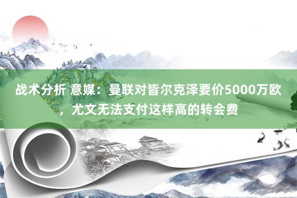 战术分析 意媒：曼联对皆尔克泽要价5000万欧，尤文无法支付这样高的转会费