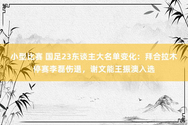 小型比赛 国足23东谈主大名单变化：拜合拉木停赛李磊伤退，谢文能王振澳入选