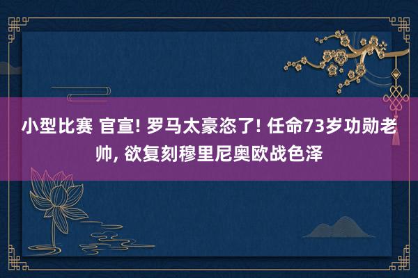 小型比赛 官宣! 罗马太豪恣了! 任命73岁功勋老帅, 欲复刻穆里尼奥欧战色泽