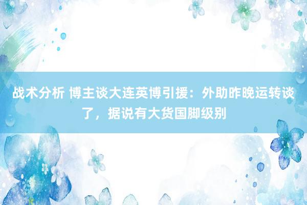 战术分析 博主谈大连英博引援：外助昨晚运转谈了，据说有大货国脚级别