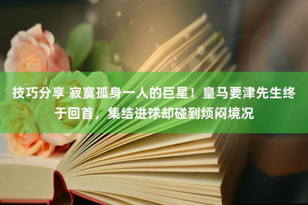 技巧分享 寂寞孤身一人的巨星！皇马要津先生终于回首，集结进球却碰到烦闷境况