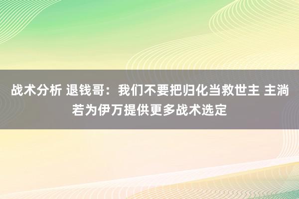 战术分析 退钱哥：我们不要把归化当救世主 主淌若为伊万提供更多战术选定