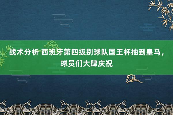 战术分析 西班牙第四级别球队国王杯抽到皇马，球员们大肆庆祝