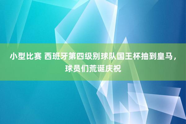 小型比赛 西班牙第四级别球队国王杯抽到皇马，球员们荒诞庆祝