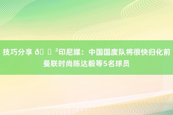 技巧分享 😲印尼媒：中国国度队将很快归化前曼联时尚陈达毅等5名球员