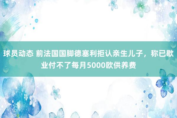 球员动态 前法国国脚德塞利拒认亲生儿子，称已歇业付不了每月5000欧供养费