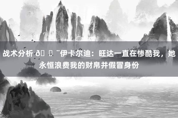 战术分析 😨伊卡尔迪：旺达一直在惨酷我，她永恒浪费我的财帛并假冒身份