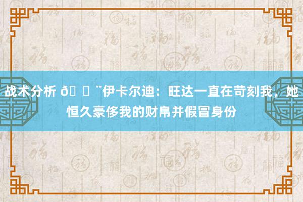 战术分析 😨伊卡尔迪：旺达一直在苛刻我，她恒久豪侈我的财帛并假冒身份