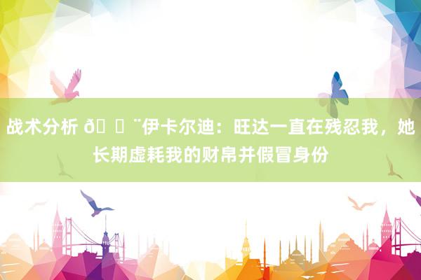 战术分析 😨伊卡尔迪：旺达一直在残忍我，她长期虚耗我的财帛并假冒身份