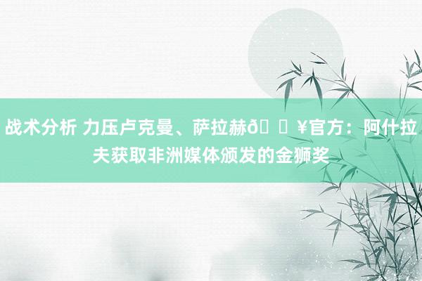 战术分析 力压卢克曼、萨拉赫🔥官方：阿什拉夫获取非洲媒体颁发的金狮奖