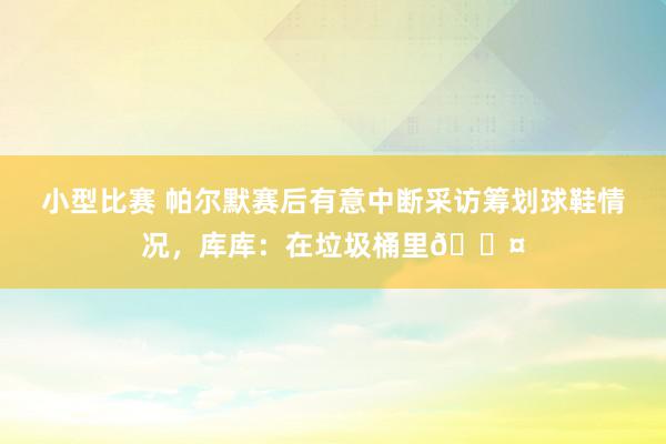 小型比赛 帕尔默赛后有意中断采访筹划球鞋情况，库库：在垃圾桶里😤