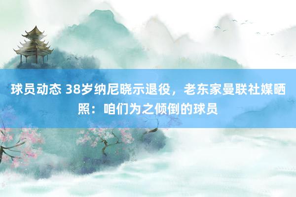 球员动态 38岁纳尼晓示退役，老东家曼联社媒晒照：咱们为之倾倒的球员