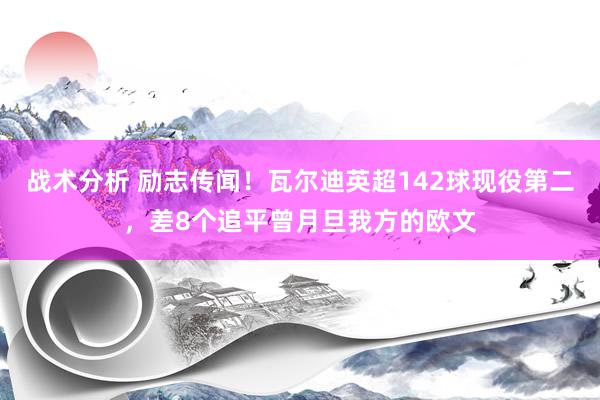 战术分析 励志传闻！瓦尔迪英超142球现役第二，差8个追平曾月旦我方的欧文