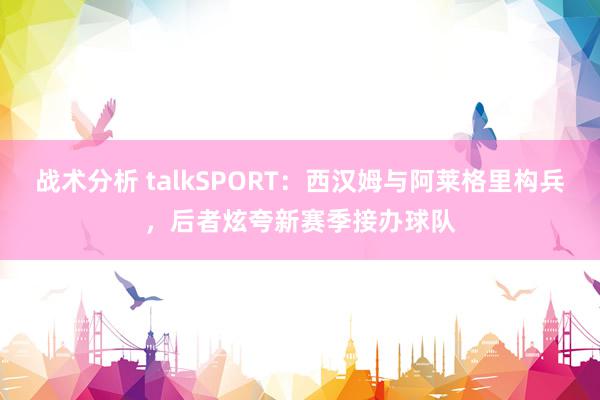 战术分析 talkSPORT：西汉姆与阿莱格里构兵，后者炫夸新赛季接办球队