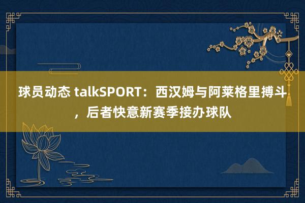 球员动态 talkSPORT：西汉姆与阿莱格里搏斗，后者快意新赛季接办球队