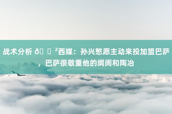 战术分析 😲西媒：孙兴慜愿主动来投加盟巴萨，巴萨很敬重他的阛阓和陶冶