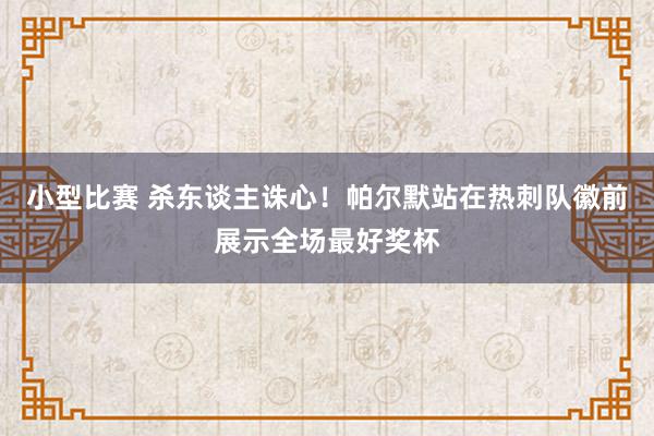 小型比赛 杀东谈主诛心！帕尔默站在热刺队徽前展示全场最好奖杯