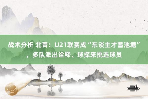 战术分析 北青：U21联赛成“东谈主才蓄池塘”，多队派出诠释、球探来挑选球员