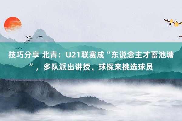 技巧分享 北青：U21联赛成“东说念主才蓄池塘”，多队派出讲授、球探来挑选球员