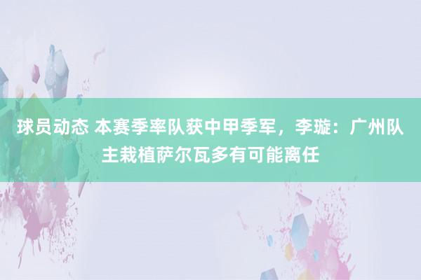 球员动态 本赛季率队获中甲季军，李璇：广州队主栽植萨尔瓦多有可能离任