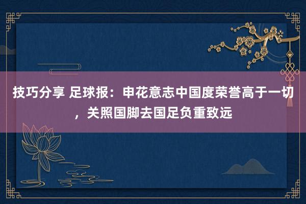 技巧分享 足球报：申花意志中国度荣誉高于一切，关照国脚去国足负重致远