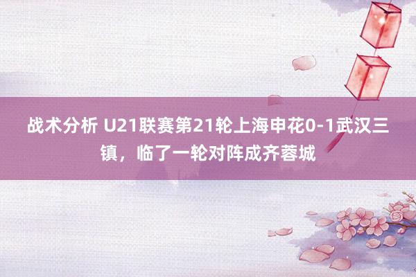 战术分析 U21联赛第21轮上海申花0-1武汉三镇，临了一轮对阵成齐蓉城