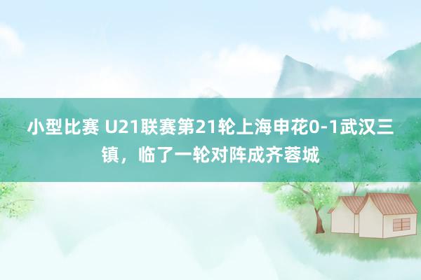 小型比赛 U21联赛第21轮上海申花0-1武汉三镇，临了一轮对阵成齐蓉城