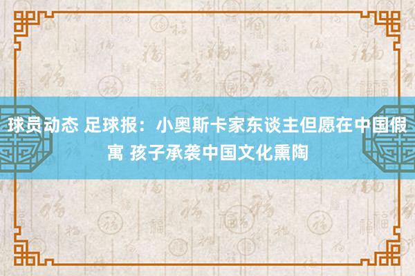 球员动态 足球报：小奥斯卡家东谈主但愿在中国假寓 孩子承袭中国文化熏陶