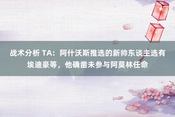 战术分析 TA：阿什沃斯推选的新帅东谈主选有埃迪豪等，他确凿未参与阿莫林任命