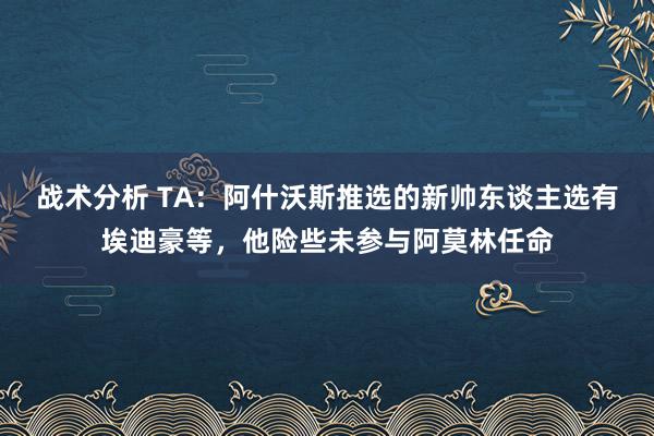 战术分析 TA：阿什沃斯推选的新帅东谈主选有埃迪豪等，他险些未参与阿莫林任命