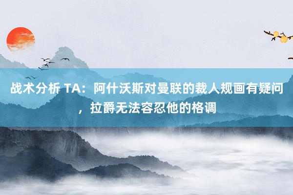 战术分析 TA：阿什沃斯对曼联的裁人规画有疑问，拉爵无法容忍他的格调