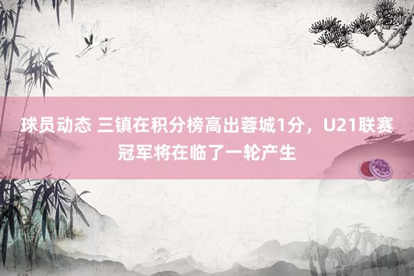 球员动态 三镇在积分榜高出蓉城1分，U21联赛冠军将在临了一轮产生