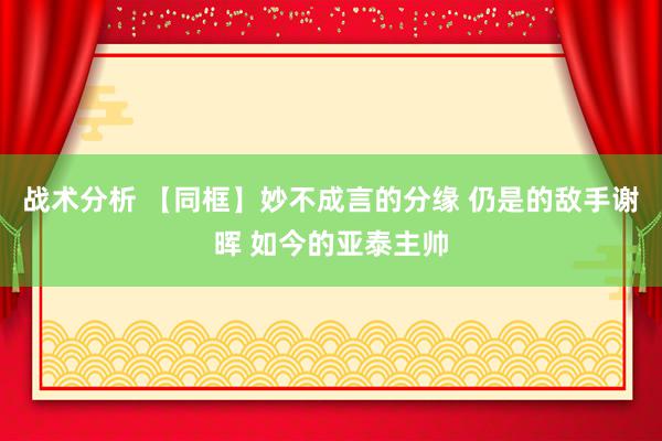 战术分析 【同框】妙不成言的分缘 仍是的敌手谢晖 如今的亚泰主帅