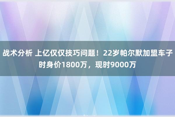 战术分析 上亿仅仅技巧问题！22岁帕尔默加盟车子时身价1800万，现时9000万