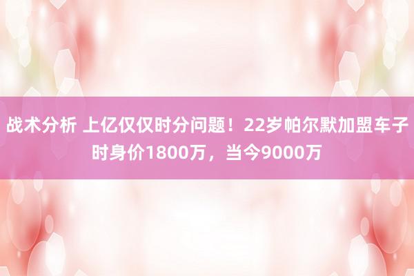 战术分析 上亿仅仅时分问题！22岁帕尔默加盟车子时身价1800万，当今9000万