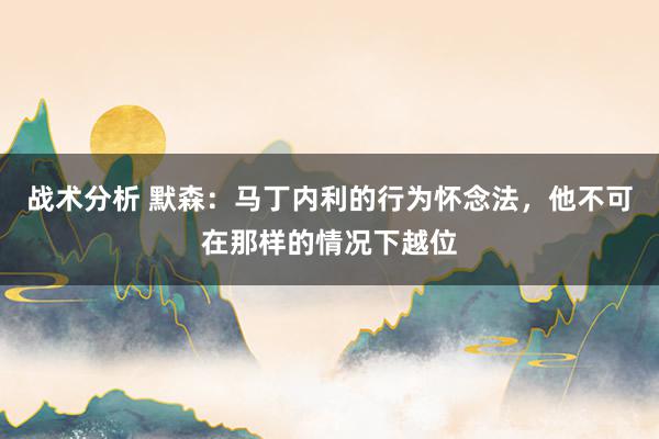 战术分析 默森：马丁内利的行为怀念法，他不可在那样的情况下越位