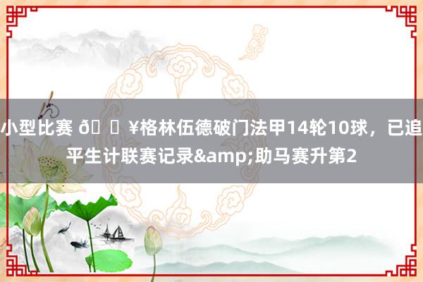 小型比赛 💥格林伍德破门法甲14轮10球，已追平生计联赛记录&助马赛升第2