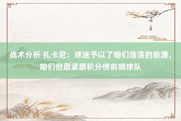 战术分析 扎卡尼：球迷予以了咱们浩荡的能源，咱们但愿紧跟积分榜前哨球队