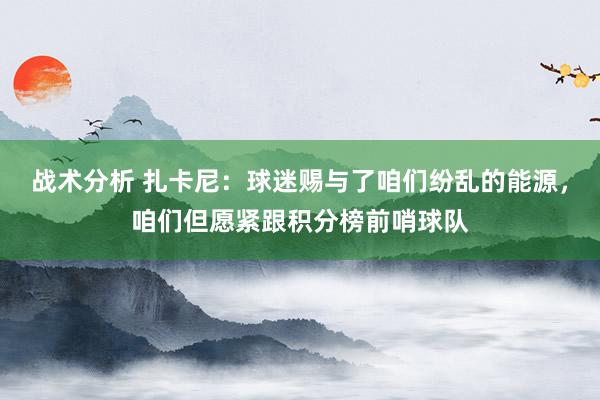 战术分析 扎卡尼：球迷赐与了咱们纷乱的能源，咱们但愿紧跟积分榜前哨球队