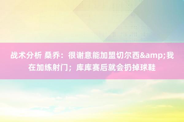 战术分析 桑乔：很谢意能加盟切尔西&我在加练射门；库库赛后就会扔掉球鞋