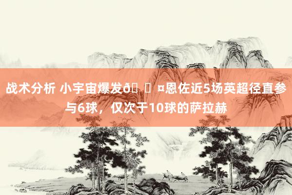 战术分析 小宇宙爆发😤恩佐近5场英超径直参与6球，仅次于10球的萨拉赫