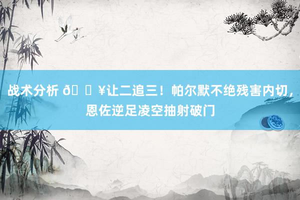 战术分析 💥让二追三！帕尔默不绝残害内切，恩佐逆足凌空抽射破门