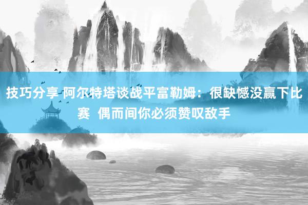 技巧分享 阿尔特塔谈战平富勒姆：很缺憾没赢下比赛  偶而间你必须赞叹敌手