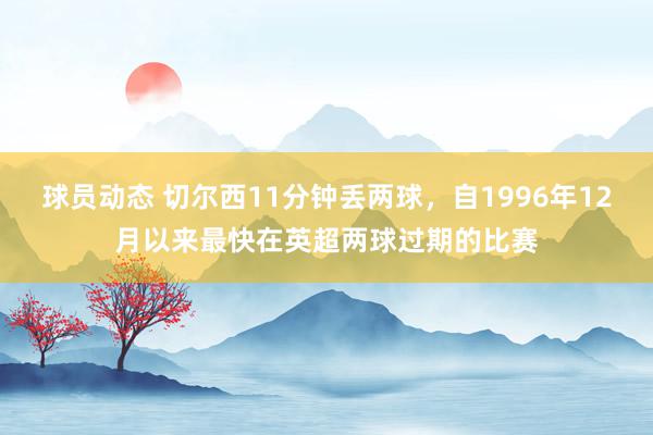 球员动态 切尔西11分钟丢两球，自1996年12月以来最快在英超两球过期的比赛