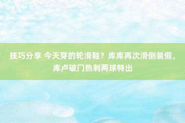 技巧分享 今天穿的轮滑鞋？库库再次滑倒装假，库卢破门热刺两球特出