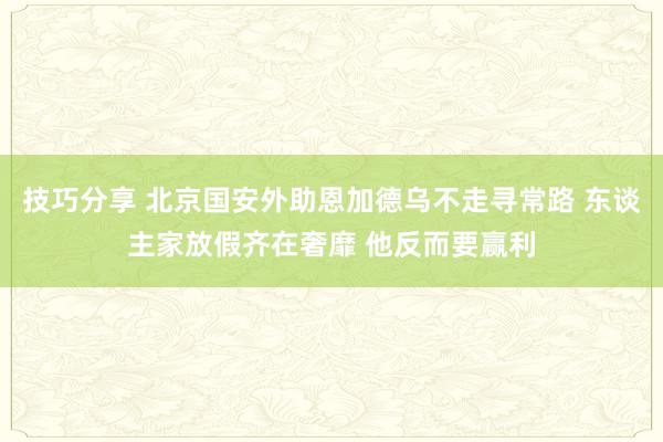 技巧分享 北京国安外助恩加德乌不走寻常路 东谈主家放假齐在奢靡 他反而要赢利