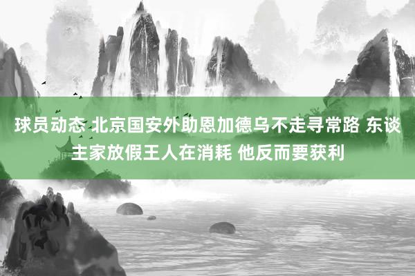 球员动态 北京国安外助恩加德乌不走寻常路 东谈主家放假王人在消耗 他反而要获利